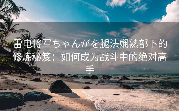 雷电将军ちゃんがを腿法娴熟部下的修炼秘笈：如何成为战斗中的绝对高手