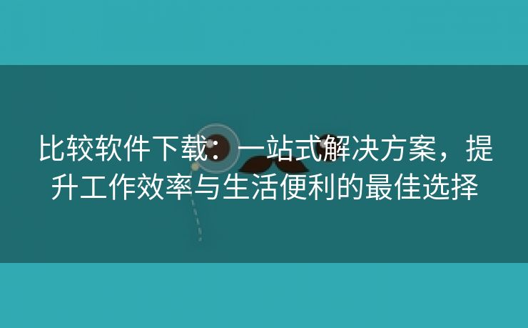 比较软件下载：一站式解决方案，提升工作效率与生活便利的最佳选择