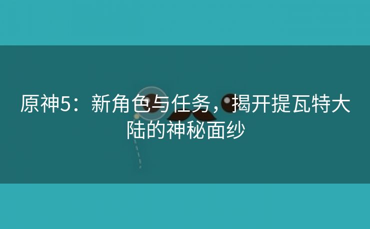 原神5：新角色与任务，揭开提瓦特大陆的神秘面纱