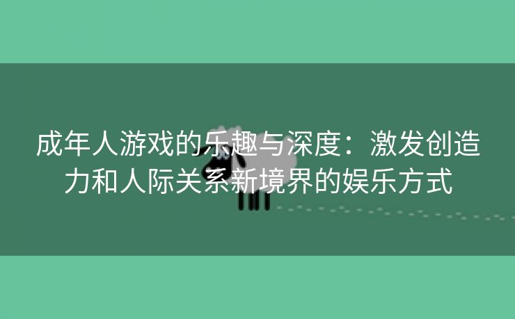 成年人游戏的乐趣与深度：激发创造力和人际关系新境界的娱乐方式