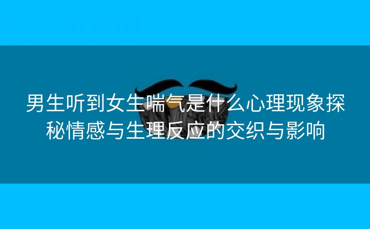 男生听到女生喘气是什么心理现象探秘情感与生理反应的交织与影响