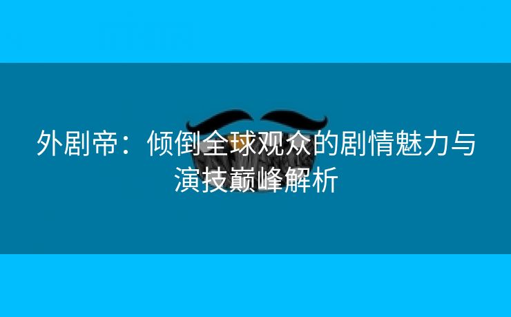 外剧帝：倾倒全球观众的剧情魅力与演技巅峰解析