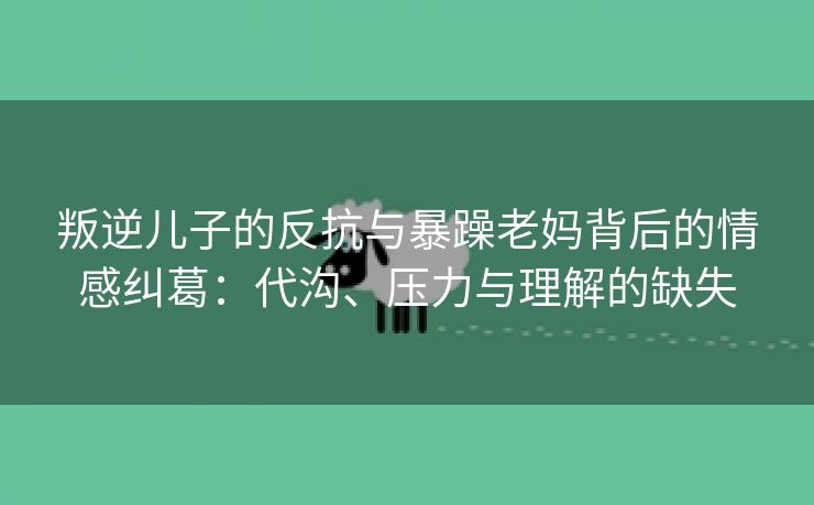 叛逆儿子的反抗与暴躁老妈背后的情感纠葛：代沟、压力与理解的缺失