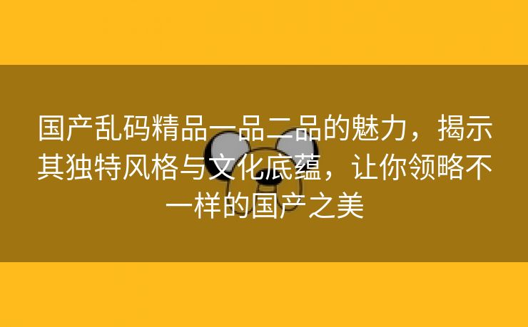 国产乱码精品一品二品的魅力，揭示其独特风格与文化底蕴，让你领略不一样的国产之美