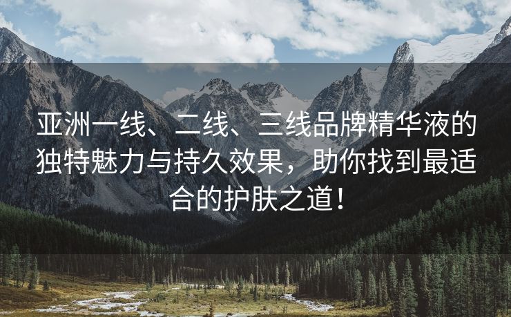 亚洲一线、二线、三线品牌精华液的独特魅力与持久效果，助你找到最适合的护肤之道！