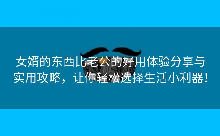 女婿的东西比老公的好用体验分享与实用攻略，让你轻松选择生活小利器！