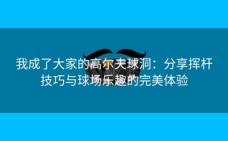 我成了大家的高尔夫球洞：分享挥杆技巧与球场乐趣的完美体验