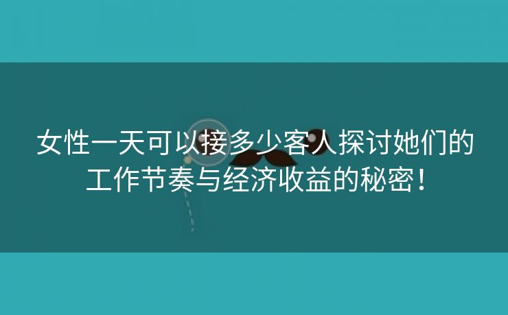 女性一天可以接多少客人探讨她们的工作节奏与经济收益的秘密！