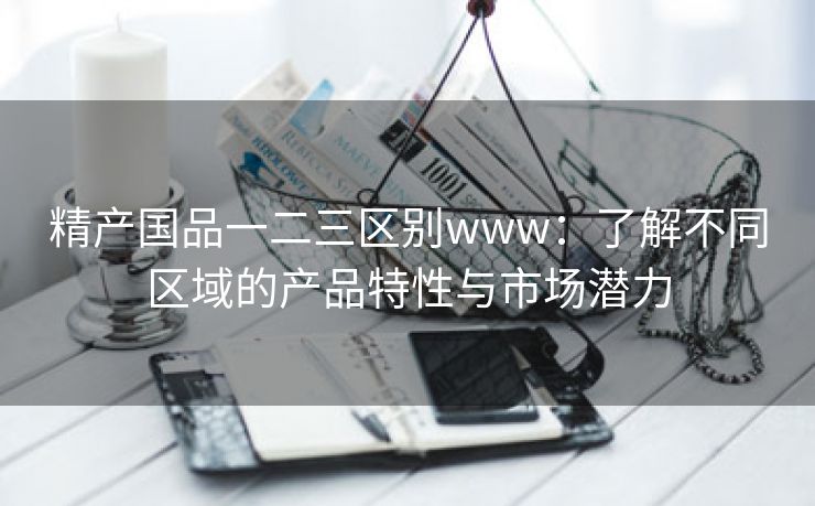 精产国品一二三区别www：了解不同区域的产品特性与市场潜力