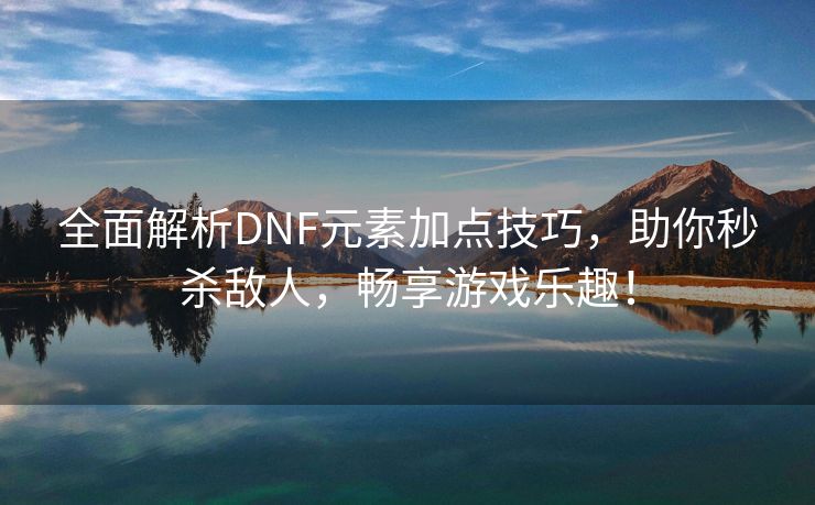 全面解析DNF元素加点技巧，助你秒杀敌人，畅享游戏乐趣！