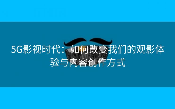 5G影视时代：如何改变我们的观影体验与内容创作方式