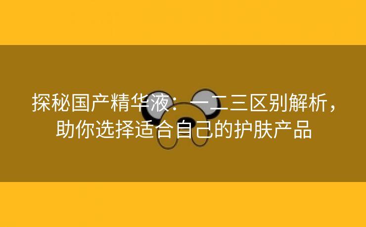 探秘国产精华液：一二三区别解析，助你选择适合自己的护肤产品