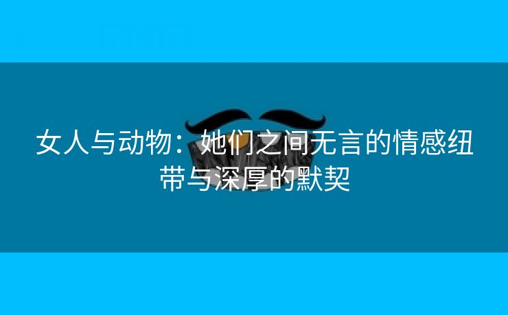 女人与动物：她们之间无言的情感纽带与深厚的默契