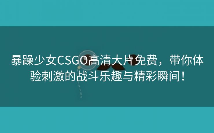 暴躁少女CSGO高清大片免费，带你体验刺激的战斗乐趣与精彩瞬间！