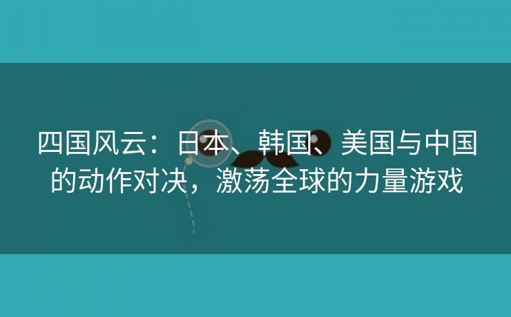 四国风云：日本、韩国、美国与中国的动作对决，激荡全球的力量游戏