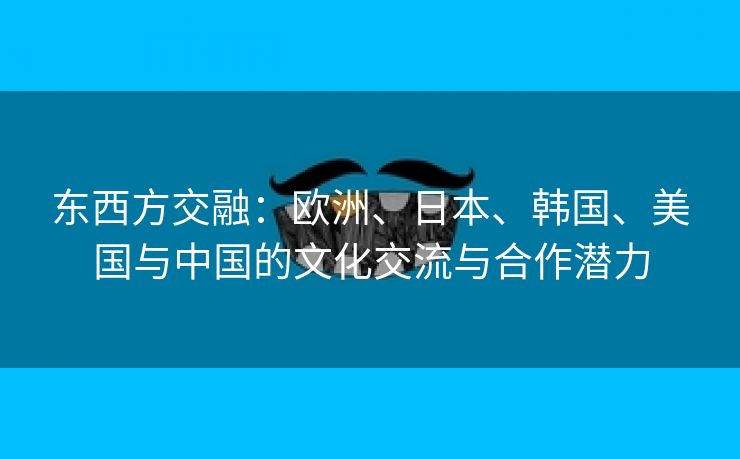 东西方交融：欧洲、日本、韩国、美国与中国的文化交流与合作潜力