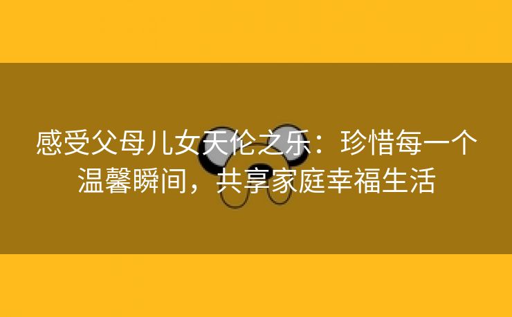 感受父母儿女天伦之乐：珍惜每一个温馨瞬间，共享家庭幸福生活