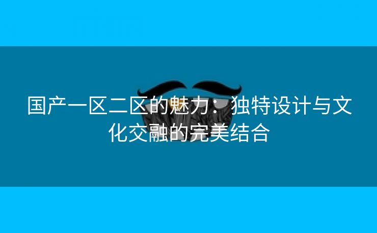 国产一区二区的魅力：独特设计与文化交融的完美结合