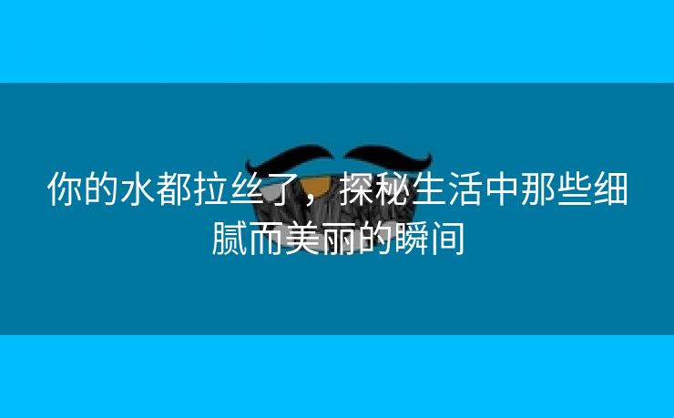 你的水都拉丝了，探秘生活中那些细腻而美丽的瞬间