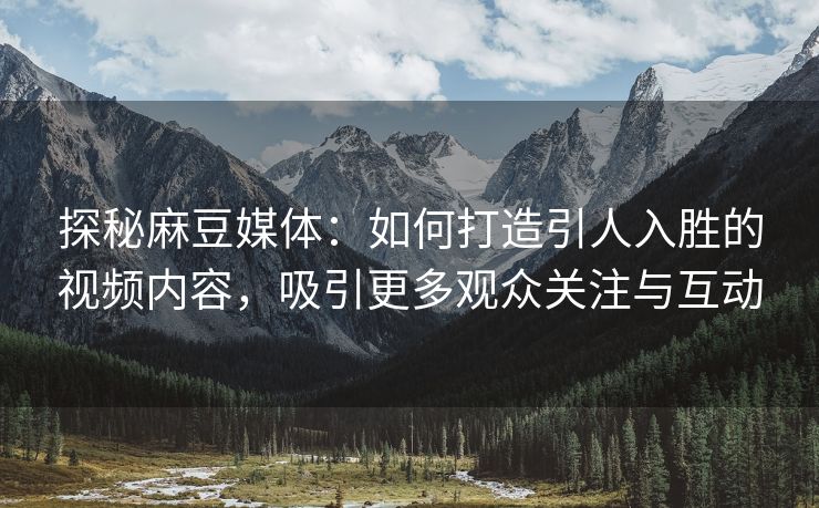 探秘麻豆媒体：如何打造引人入胜的视频内容，吸引更多观众关注与互动