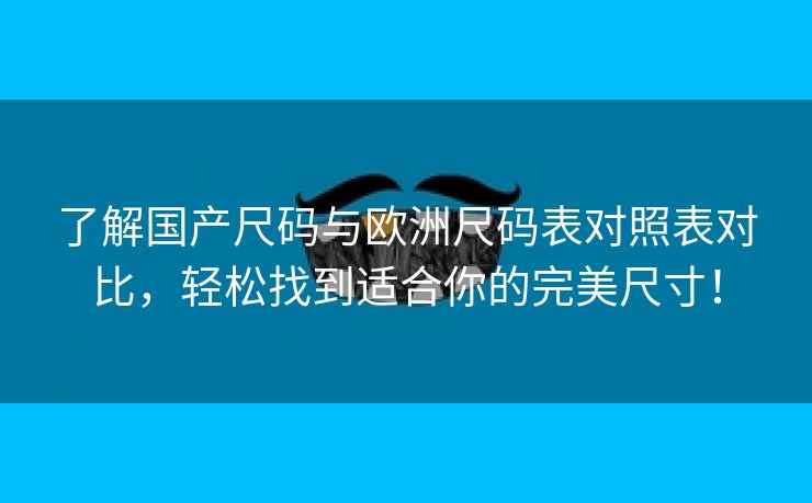 了解国产尺码与欧洲尺码表对照表对比，轻松找到适合你的完美尺寸！