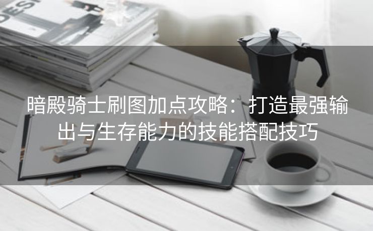 暗殿骑士刷图加点攻略：打造最强输出与生存能力的技能搭配技巧