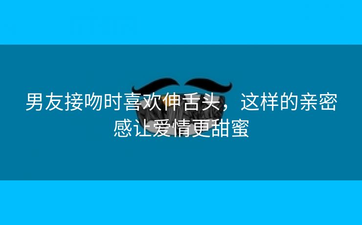 男友接吻时喜欢伸舌头，这样的亲密感让爱情更甜蜜