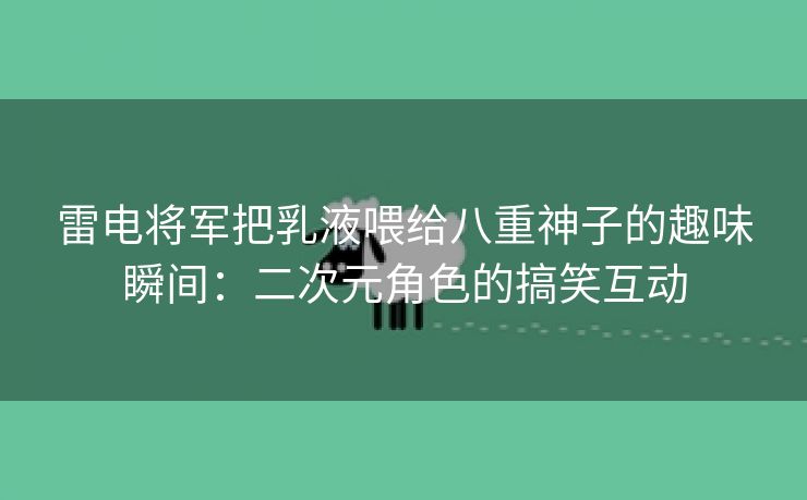 雷电将军把乳液喂给八重神子的趣味瞬间：二次元角色的搞笑互动