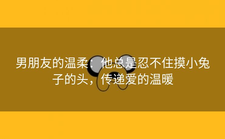 男朋友的温柔：他总是忍不住摸小兔子的头，传递爱的温暖