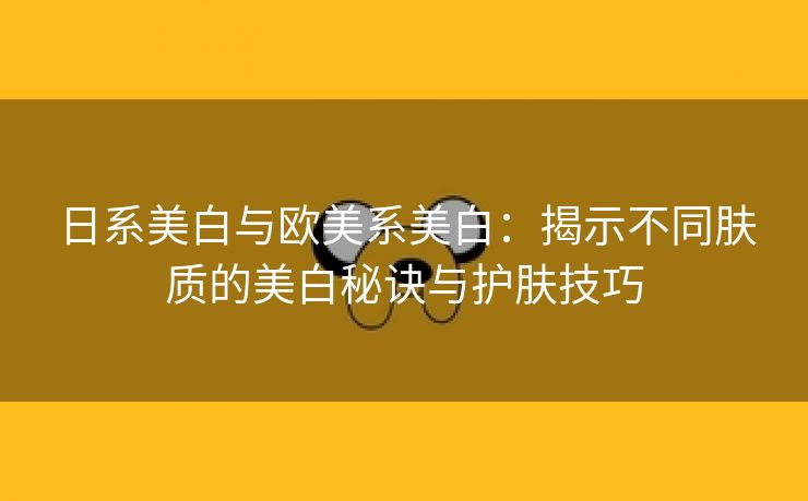 日系美白与欧美系美白：揭示不同肤质的美白秘诀与护肤技巧