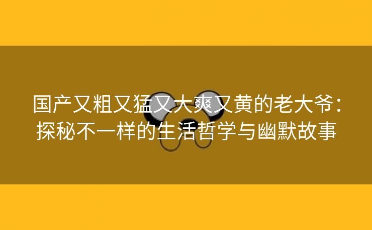 国产又粗又猛又大爽又黄的老大爷：探秘不一样的生活哲学与幽默故事