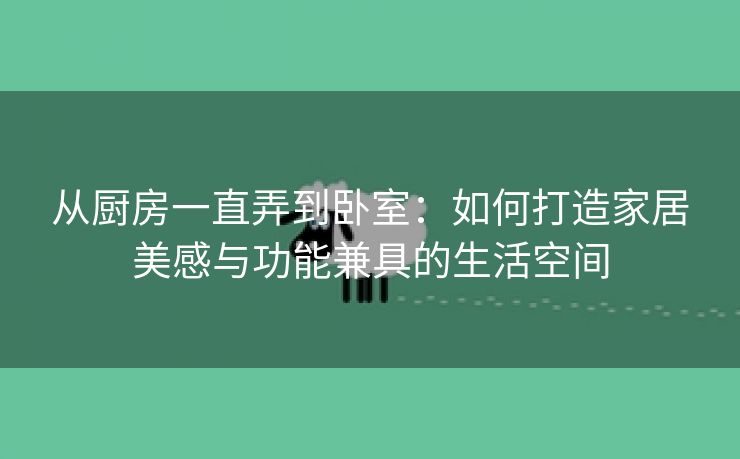 从厨房一直弄到卧室：如何打造家居美感与功能兼具的生活空间