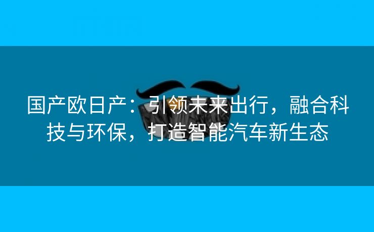 国产欧日产：引领未来出行，融合科技与环保，打造智能汽车新生态