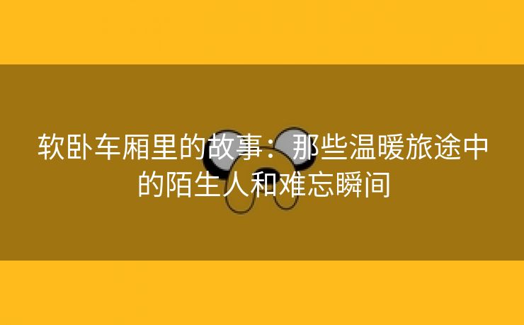 软卧车厢里的故事：那些温暖旅途中的陌生人和难忘瞬间