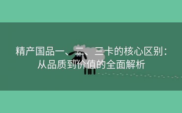 精产国品一、二、三卡的核心区别：从品质到价值的全面解析