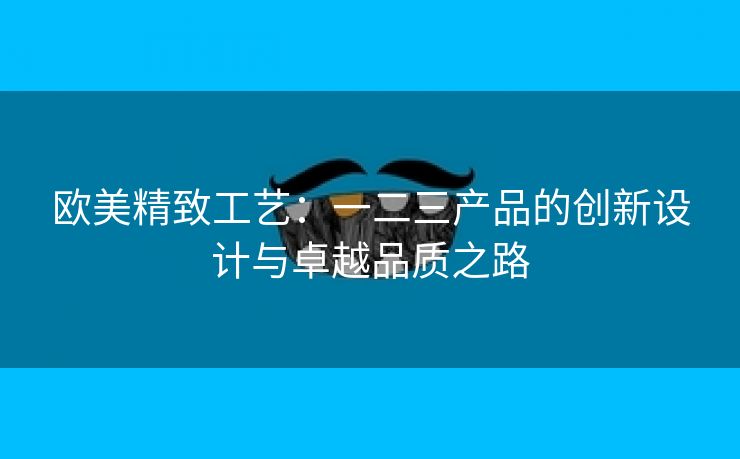 欧美精致工艺：一二三产品的创新设计与卓越品质之路