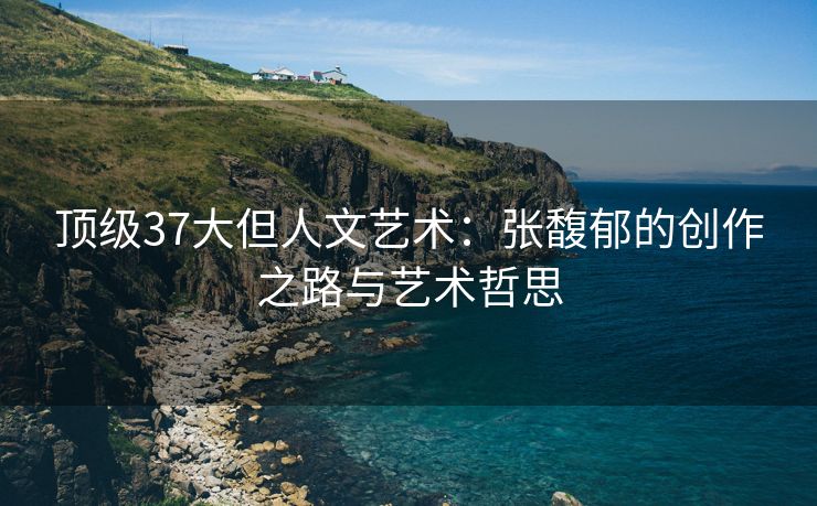 顶级37大但人文艺术：张馥郁的创作之路与艺术哲思