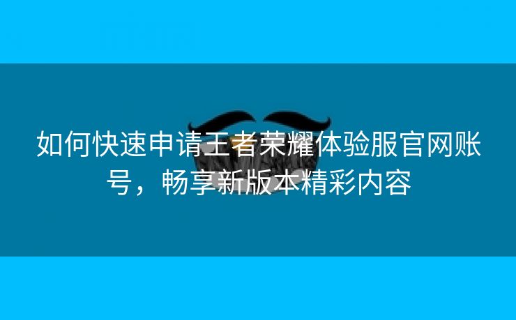 如何快速申请王者荣耀体验服官网账号，畅享新版本精彩内容