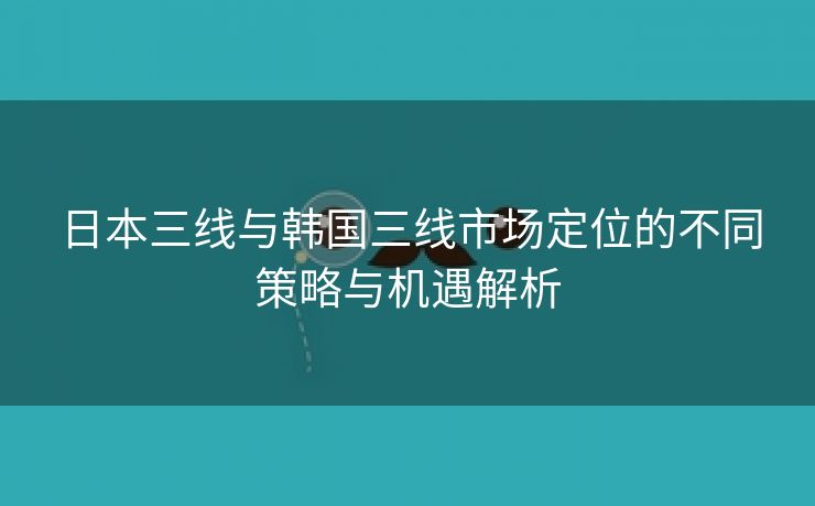 日本三线与韩国三线市场定位的不同策略与机遇解析