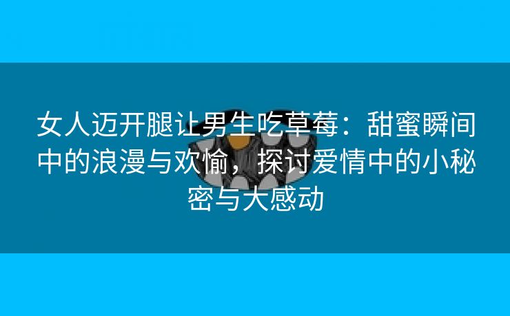 女人迈开腿让男生吃草莓：甜蜜瞬间中的浪漫与欢愉，探讨爱情中的小秘密与大感动