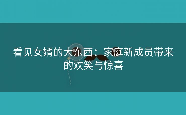 看见女婿的大东西：家庭新成员带来的欢笑与惊喜