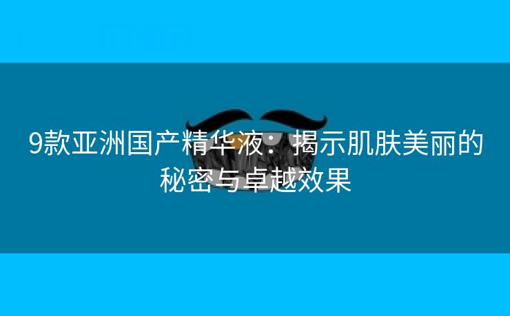 9款亚洲国产精华液：揭示肌肤美丽的秘密与卓越效果