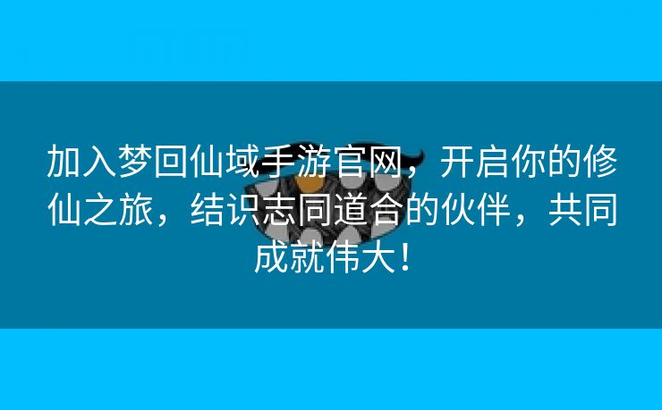 加入梦回仙域手游官网，开启你的修仙之旅，结识志同道合的伙伴，共同成就伟大！