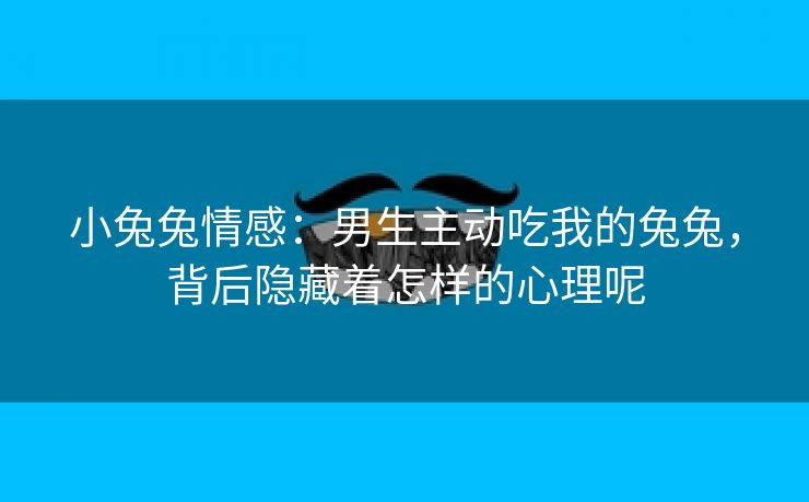 小兔兔情感：男生主动吃我的兔兔，背后隐藏着怎样的心理呢