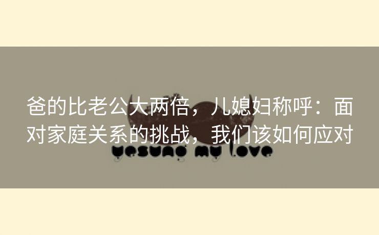 爸的比老公大两倍，儿媳妇称呼：面对家庭关系的挑战，我们该如何应对