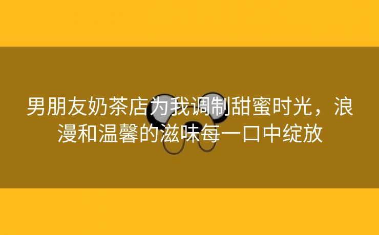 男朋友奶茶店为我调制甜蜜时光，浪漫和温馨的滋味每一口中绽放