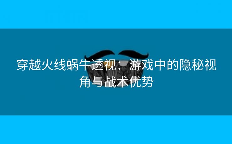 穿越火线蜗牛透视：游戏中的隐秘视角与战术优势