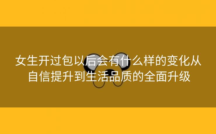 女生开过包以后会有什么样的变化从自信提升到生活品质的全面升级