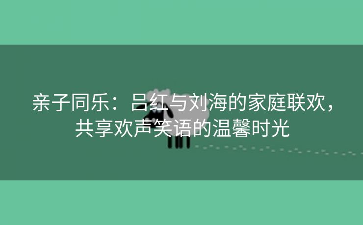 亲子同乐：吕红与刘海的家庭联欢，共享欢声笑语的温馨时光