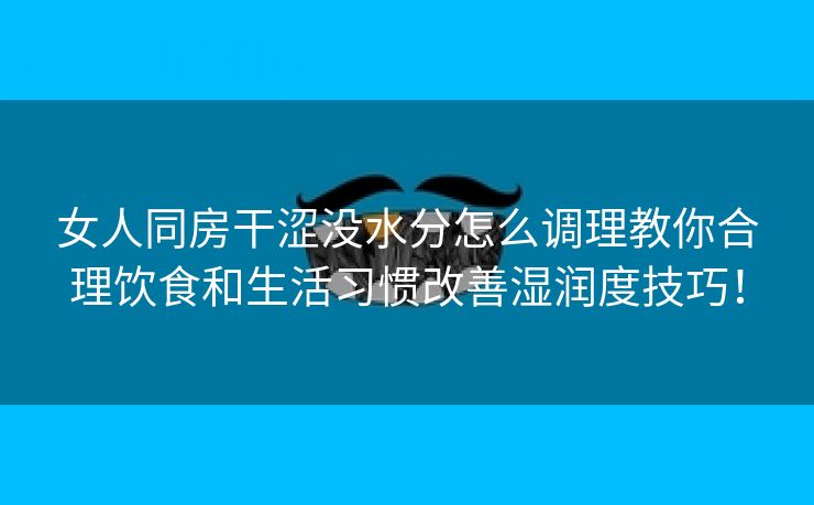 女人同房干涩没水分怎么调理教你合理饮食和生活习惯改善湿润度技巧！